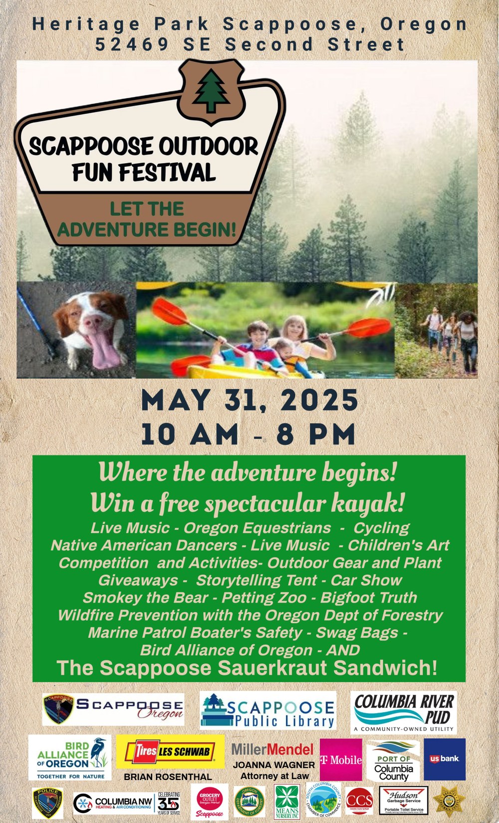 Heritage Park Scappoose, Oregon. 52469 SE Second Street. Scappoose Outdoor Fun Festival! May 31, 2025, 10 AM–8 PM. Where the adventure begins! Win a free spectacular kayak! Live Music. Oregon Equestrians. Cycling. Native American Dancers. Children's Art Competition and Activities. Outdoor Gear and Plant Giveaways. Storytelling Tent. Car Show. Smokey the Bear. Petting Zoo. Bigfoot Truth. Wildfire Prevention with the Oregon Dept of Forestry. Marine Patrol Boater's Safety. Swag Bags. Bird Alliance of Oregon. And the Scappoose Sauerkraut Sandwich! At the bottom of flyer are logos of local sponsors.