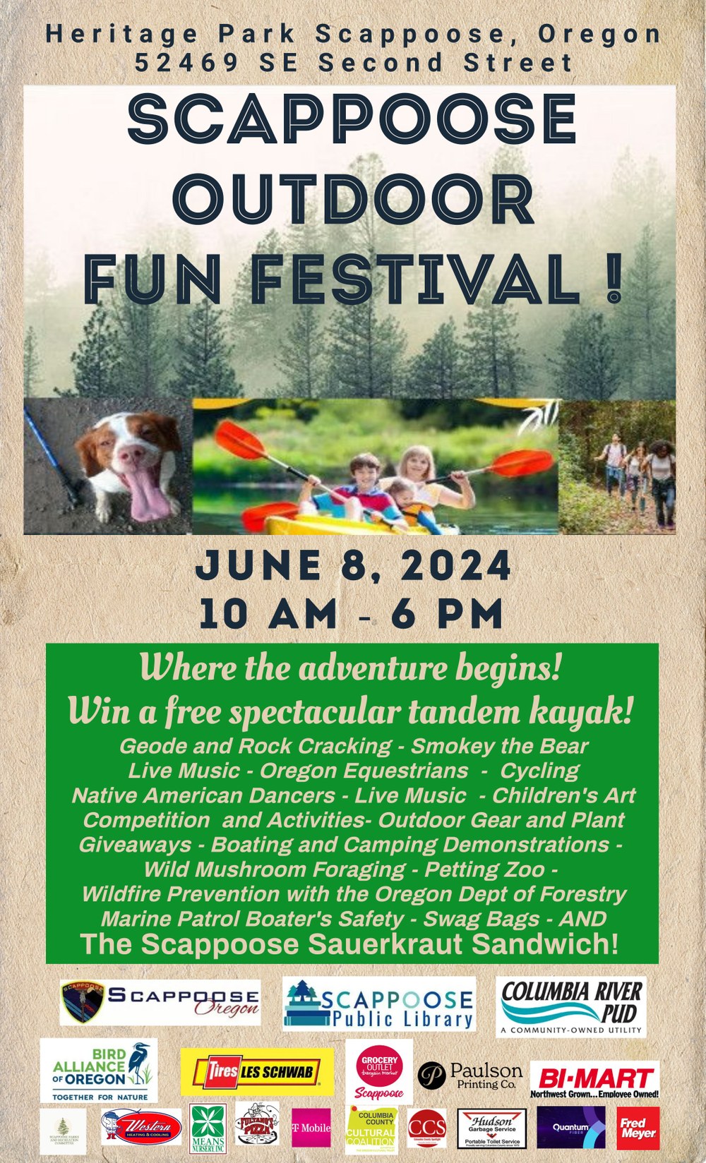 Heritage Park Scappoose, Oregon. 52469 SE Second Street. Scappoose Outdoor Fun Festival! June 8, 2024, 10 AM–6 PM. Where the adventure begins! Win a free spectacular tandem kayak! Geode and Rock Cracking. Smokey the Bear. Live Music. Oregon Equestrians. Cycling. Native American Dancers. Live Music. Children's Art Competition and Activities. Outdoor Gear and Plant Giveaways. Boating and Camping Demonstrations. Wild Mushroom Foraging. Petting Zoo. Wildfire Prevention with the Oregon Department of Forestry. Marine Patrol Boater's Safety. Swag Bags. And the Scappoose Sauerkraut Sandwich! At the bottom of flyer are logos of local sponsors.