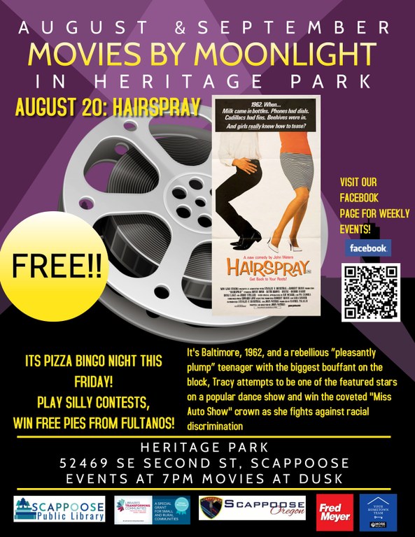 August & September Movies by Moonlight in Heritage Park. August 20: Hairspray. It's Pizza Bingo night this Friday! Play silly contests, win free pies from Fultanos! It's Baltimore, 1962 , and a rebellious "pleasantly plump" teenager with the biggest bouffant on the block, Tracy attempts to be one of the featured stars on a popular dance show and win the coveted "Miss Auto Show" crown as she fights against racial discrimination. Heritage Park, 52469 SE Second St, Scappoose. Events at 7PM Movies at Dusk.