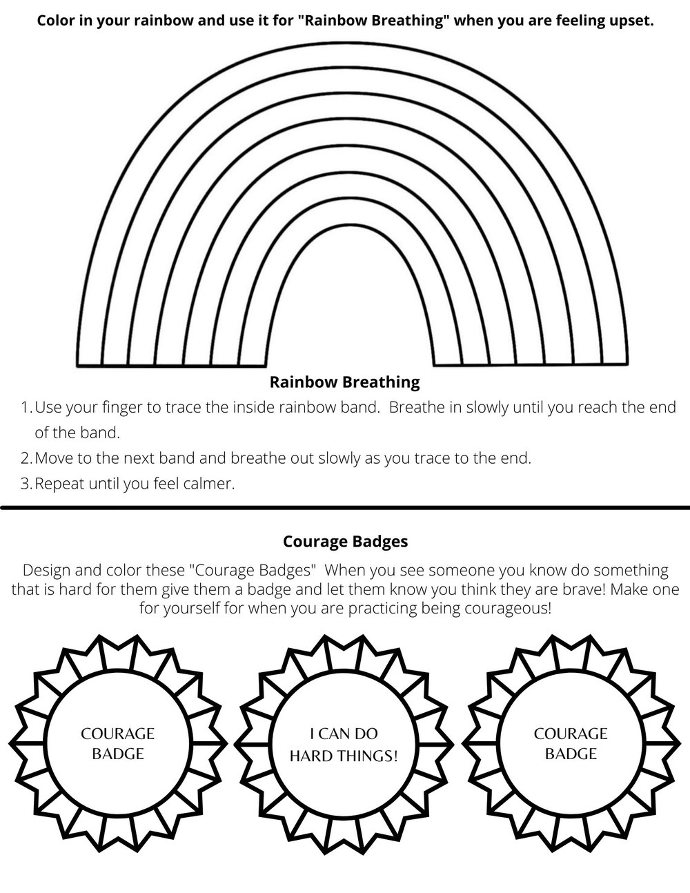 Features the outline of a rainbow and three badges. Two badges say "Courage Badge" while the center badge says "I can do hard things!" The rest of the text reads as follows: Color in your rainbow and use it for "Rainbow Breathing" when you are feeling upset. Rainbow Breathing: 1. Use your finger to trace the inside rainbow band. Breathe in slowly until you reach the end of the band. 2. Move to the next band and breathe out slowly as you trace to the end. 3. Repeat until you feel calmer. Courage Badges: Design and color these "Courage Badges". Whe you see someone you know do something that is hard for them, give them a badge and let them know you think they are brave! Make one for yourself for when you are practicing being courageous!