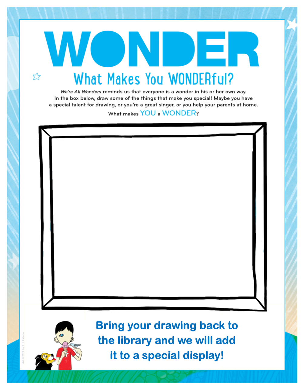 Click for a printable PDF, or come by the library to pick up a page! A frame within a piece of paper. The text around the frame says "Wonder. What makes you wonderful? "We're All Wonders" reminds us that everyone is a wonder in his or her own way. In the box below, draw some of the things that make you special! Maybe you have a special talent for drawing, or you're a great singer, or you help your parents at home. What makes you a wonder? Bring your drawing back to the library and we will add it to a special display!" In the bottom left corner there is an illustration of a child with one eye eating an ice-cream cone with a bird and dog on either side. This art is © 2017 by R.J. Palacio.