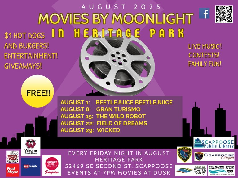 August 2025: Movies by Moonlight in Heritage Park. $1 hot dogs and burgers! Entertainment! Giveaways! Live music! Contests! Family fun! Free!! August 1: Beetlejuice Beetlejuice. August 8: Gran Turismo. August 15: The Wild Robot. August 22: Field of Dreams. August 29: Wicked. Every Friday Night in August. Heritage Park, 52469 SE Second St, Scappoose. Events at 7 PM, movies at dusk. Features logos of the Scappoose Public Library, the City of Scappoose, the Scappoose Police Department, the Port of Columbia County, Columbia River PUD, Fultano's Pizza, Fred Meyer, Wauna Credit Union, US Bank, and Grocery Outlet Bargain Market Scappoose. Also includes a QR to the Facebook page.