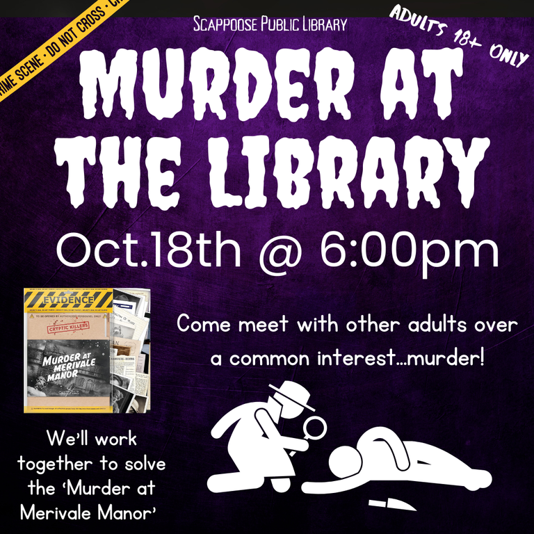 Scappoose Public  Library Murder at the the Library. October 18th @ 6:00 PM. Come meet with other adults over a common interest... murder! We'll work together to solve the "Murder at  Merivale Manor". Adults 18+ only.