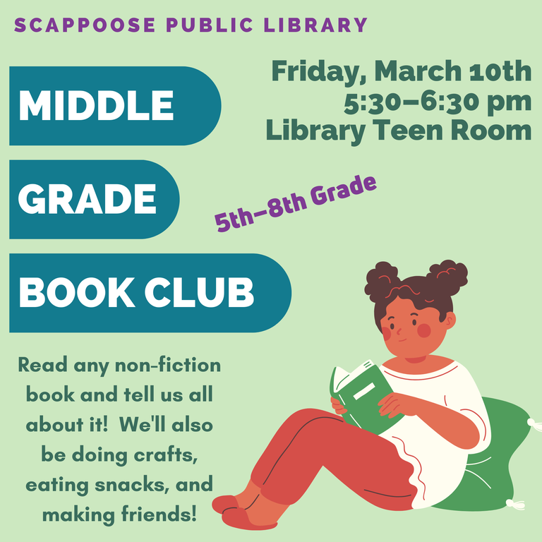 Scappoose Public Library Middle Grade Book Club. Friday, March 10th, 5:30–6:30 pm, Library Teen Room. 5th–8th Grade. Read any non-fiction book and tell us all about it! We'll also be doing crafts, eating snacks, and making friends!