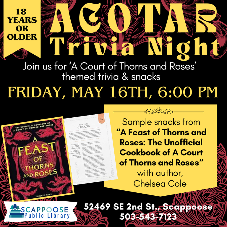 ACOTAR Trivia Night. Join us for "A Court of Thorns and Roses" themed trivia and snacks. Friday, May 16th, 6:00 PM. 18 years or older. Sample snacks from "A Feast of Thorns and Roses: The Unofficial Cookbook of A Court of Thorns and Roses" with author, Chelsea Cole. Scappoose Public Library, 52469 SE 2nd St., Scappoose (503) 239-7123.