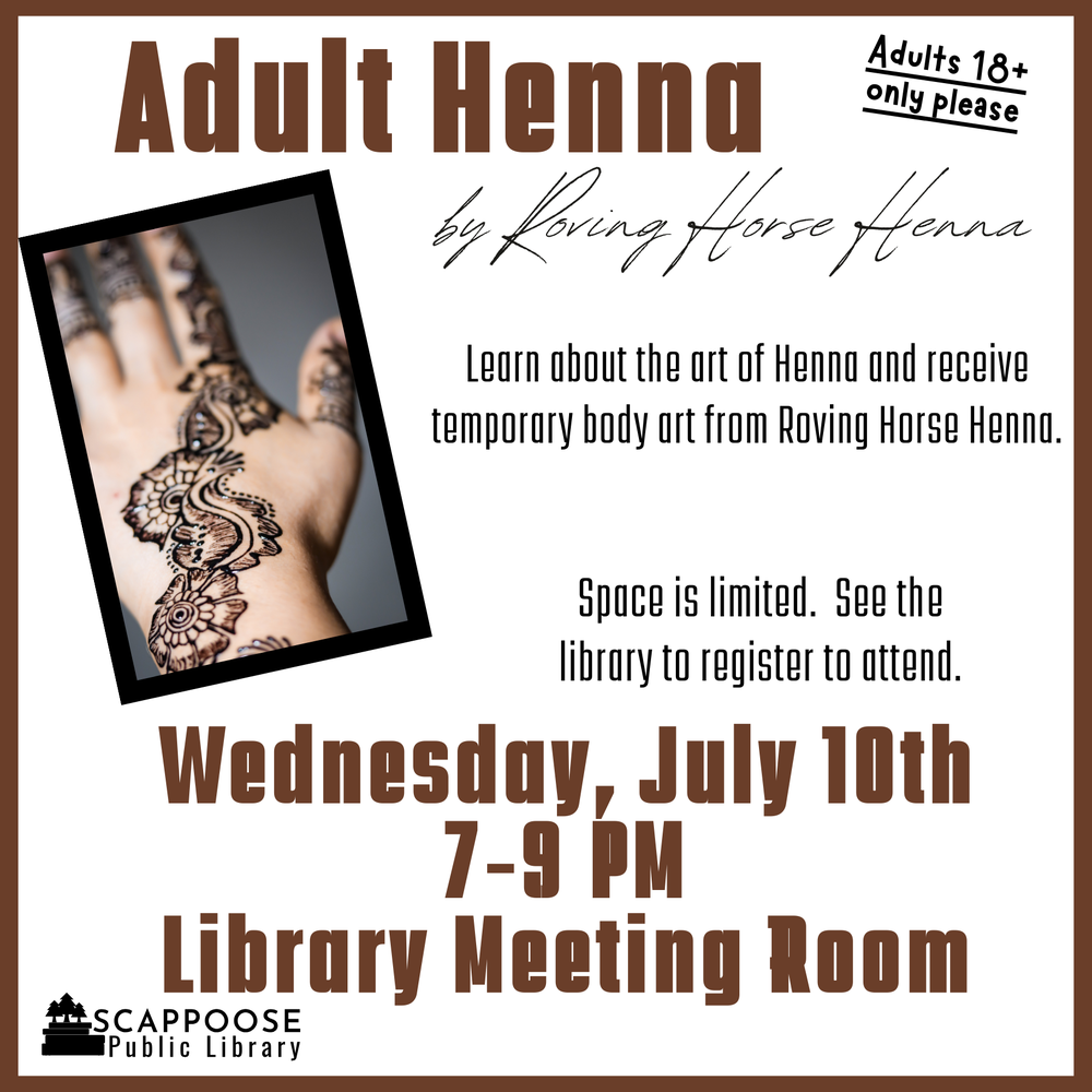 Adult Henna 2024 Location.png Adult Henna by Roving Horse Henna. Adults 18+ only please. Learn about the art of Henna and receive temporary body art from Roving Horse Henna. Space is limited. See the library to register to attend. Wednesday, July 10th, 7–9 PM, Library Meeting Room. Scappoose Public Library.