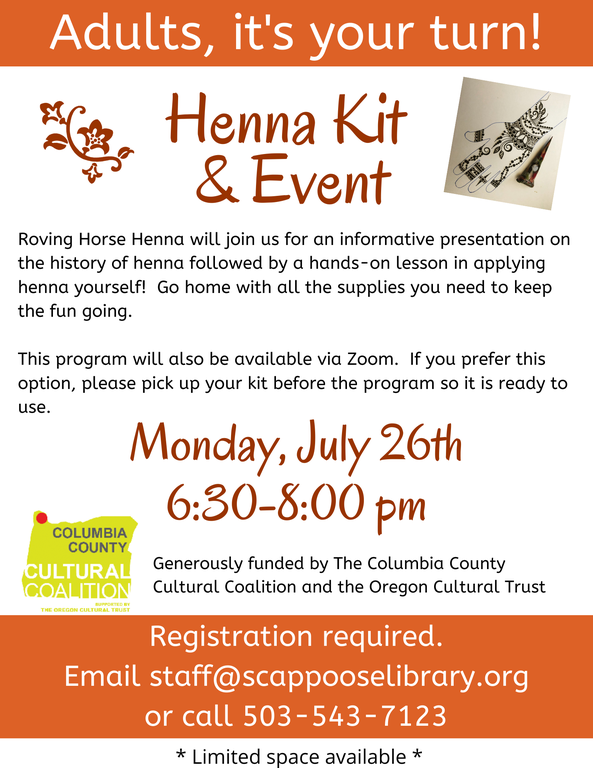 Adults, it's your turn! Henna Kit & Event. Roving Horse Henna will join us for an informative presentation on the history of henna followed by a hands-on lesson in applying henna yourself! Go home with all the supplies you need to keep the fun going. This program will also be available via Zoom. If you prefer this option, please pick up your kit before the program so it is ready to use. Monday, July 26th 6:30–8:00 pm. Generously funded by The Columbia County Cultural Coalition and the Oregon Cultural Trust. Registration required. Email staff@scappooselibrary.org or call 503-543-7123. Limited space available.
