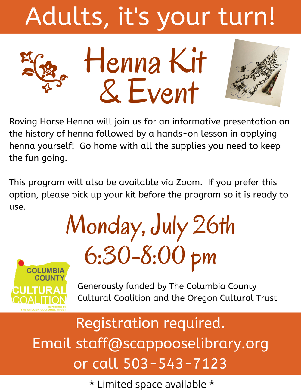 Adult Henna.png Adults, it's your turn! Henna Kit & Event. Roving Horse Henna will join us for an informative presentation on the history of henna followed by a hands-on lesson in applying henna yourself! Go home with all the supplies you need to keep the fun going. This program will also be available via Zoom. If you prefer this option, please pick up your kit before the program so it is ready to use. Monday, July 26th 6:30–8:00 pm. Generously funded by The Columbia County Cultural Coalition and the Oregon Cultural Trust. Registration required. Email staff@scappooselibrary.org or call 503-543-7123. Limited space available.