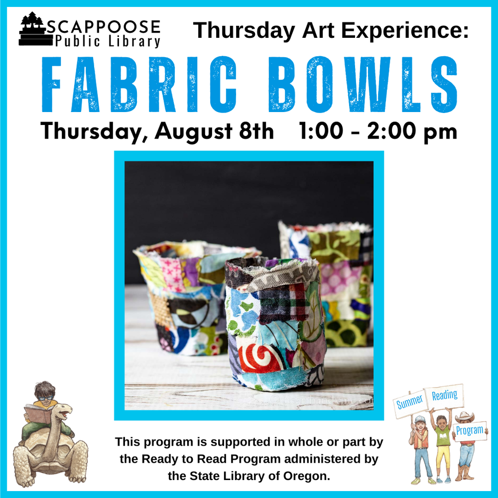 Scappoose Public Library Thursday Art Experience: Fabric Bowls. Thursday, August 8th, 1:00–2:00 PM. This program is supported in whole or part by the Ready to Read Program administered by the State Library of Oregon. Flyer includes a photo of small bowls made out of scraps of fabric.