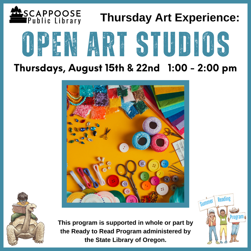 Art Open Studio.png Scappoose Public Library Thursday Art Experience: Open Art Studios. Thursdays, August 15th & 22nd, 1:00–2:00 PM. This program is supported in whole or part by the Ready to Read Program administered by the State Library of Oregon.