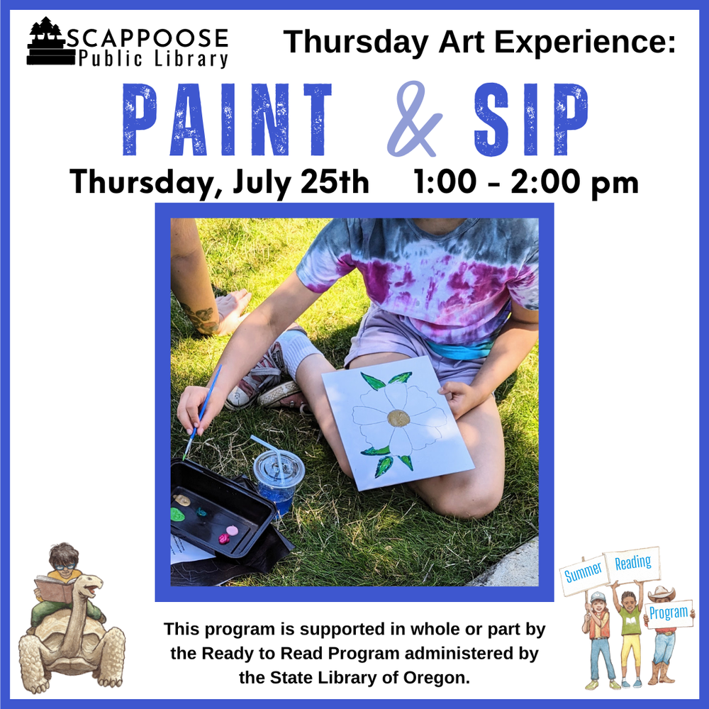 Art Paint & Sip.png Scappoose Public Library Thursday Art Experience: Paint & Sip. Thursday, July 25th, 1:00–2:00 PM. This program is supported in whole or part by the Ready to Read Program administered by the State Library of Oregon. The flyer features a photo of a child painting a flower while drinking a blue drink.