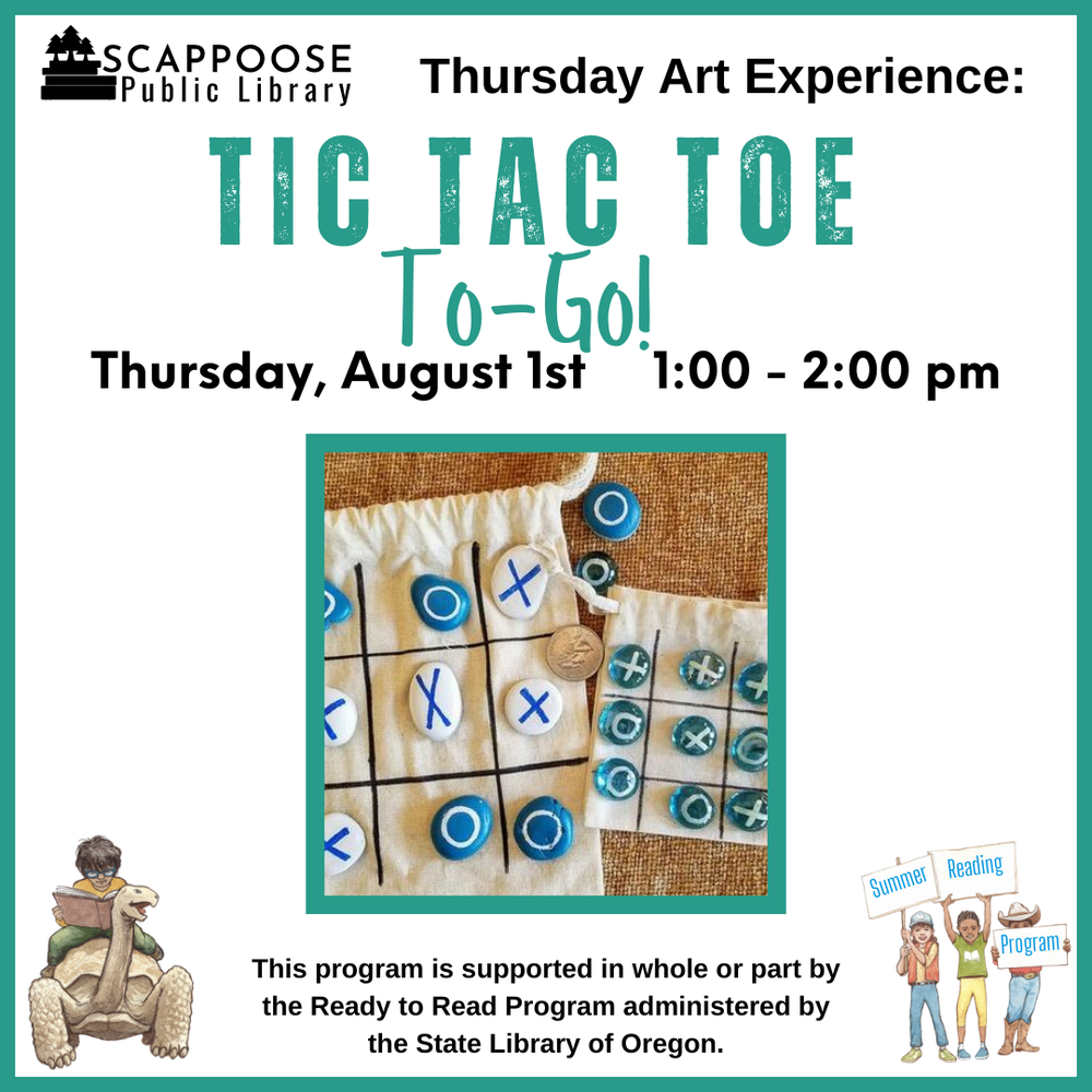 Scappoose Public Library Thursday Art Experience: Tic Tac Toe To-Go! Thursday, August 1st, 1:00–2:00 PM. This program is supported in whole or part by the Ready to Read Program administered by the State Library of Oregon. Flyer includes a photo of two small fabric bags of different sizes, each has a three-by-three grid marked on it and small colorful stones with X's and O's painted on them.
