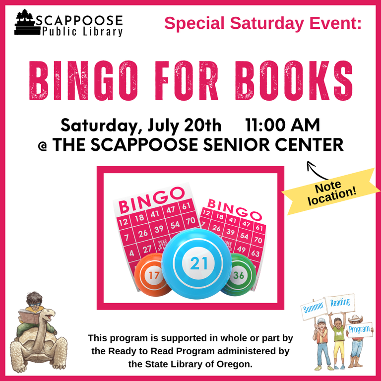 Scappoose Public Library Special Saturday Event: Bingo for Books. Saturday, July 20th, 11:00 AM at the Scappoose Senior Center (Note location!). This program is supported in whole or part by the Ready to Read Program administered by the State Library of Oregon.