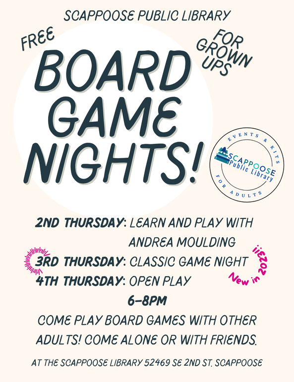 Scappoose Public Library. Free Board Game Nights! For Grown Ups. 2nd Thursday: Learn and Play with Andrea Moulding. 3rd Thursday: Classic Game Night (New in 2023!). 4th Thursday: Open Play. 6–8 PM. Come play board games with other adults! Come alone or with friends. At the Scappoose Library, 52469 SE 2nd St, Scappoose.