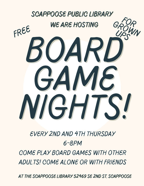 Scappoose Public Library. We are hosting Board Game Nights! Free. For Grown Ups. Every 2nd and 4th Thursday, 6–8 PM. Come play board games with other adults! Come alone or with friends. At the Scappoose Library, 52469 SE 2nd St, Scappoose.