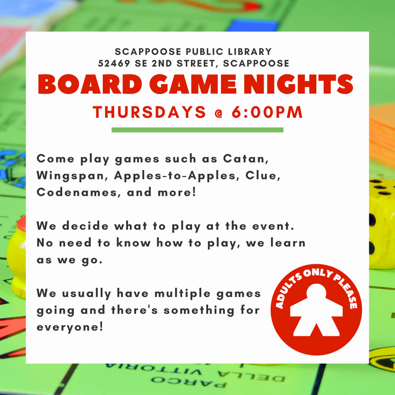 Scappoose Public Library 52469 SE 2nd Street, Scappoose. Board Game Nights. Thursdays @ 6:00 PM. Come play games such as Catan, Wingspan, Apples-to-Apples, Clue, Codenames, and more! We decide what to play at the event. No need to know how to play, we learn as we go. We usually have multiple games going and there's something for everyone! Adults only please,