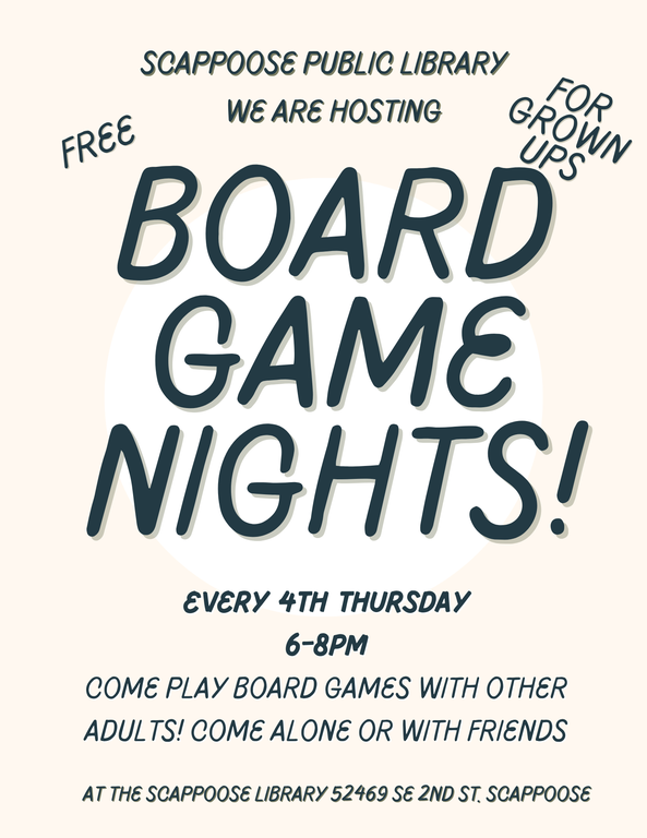 Scappoose Public Library. We are hosting Board Game Nights! Free. For Grown Ups. Every 4th Thursday, 6–8 PM. Come play board games with other adults! Come alone or with friends. At the Scappoose Library, 52469 SE 2nd St, Scappoose.