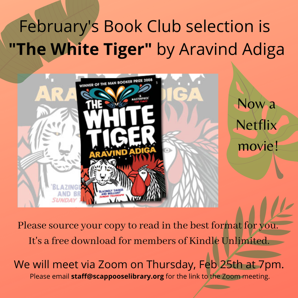 Book Club 202102.png February's Book Club selection is "The White Tiger" by Aravind Adiga, now a Netflix movie! Please source your copy to read in the best format for you. It's a free download for members of Kindle Unlimited. We will meet via Zoom on Thursday, Feb 25th at 7pm. Please email staff@scappooselibrary.org for the link to the Zoom meeting.