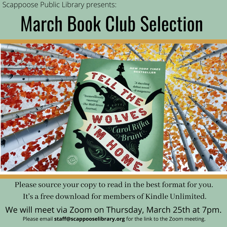 Scappoose Public Library presents: March Book Club Selection. "Tell the Wolves I'm Home" by Carol Rifka Brunt . Please source your copy to read in the best format for you. It's a free download for members of Kindle Unlimited. We will meet via Zoom on Thursday, March 25th at 7 pm. Please email staff@scappooselibrary.org for the link to the Zoom meeting.