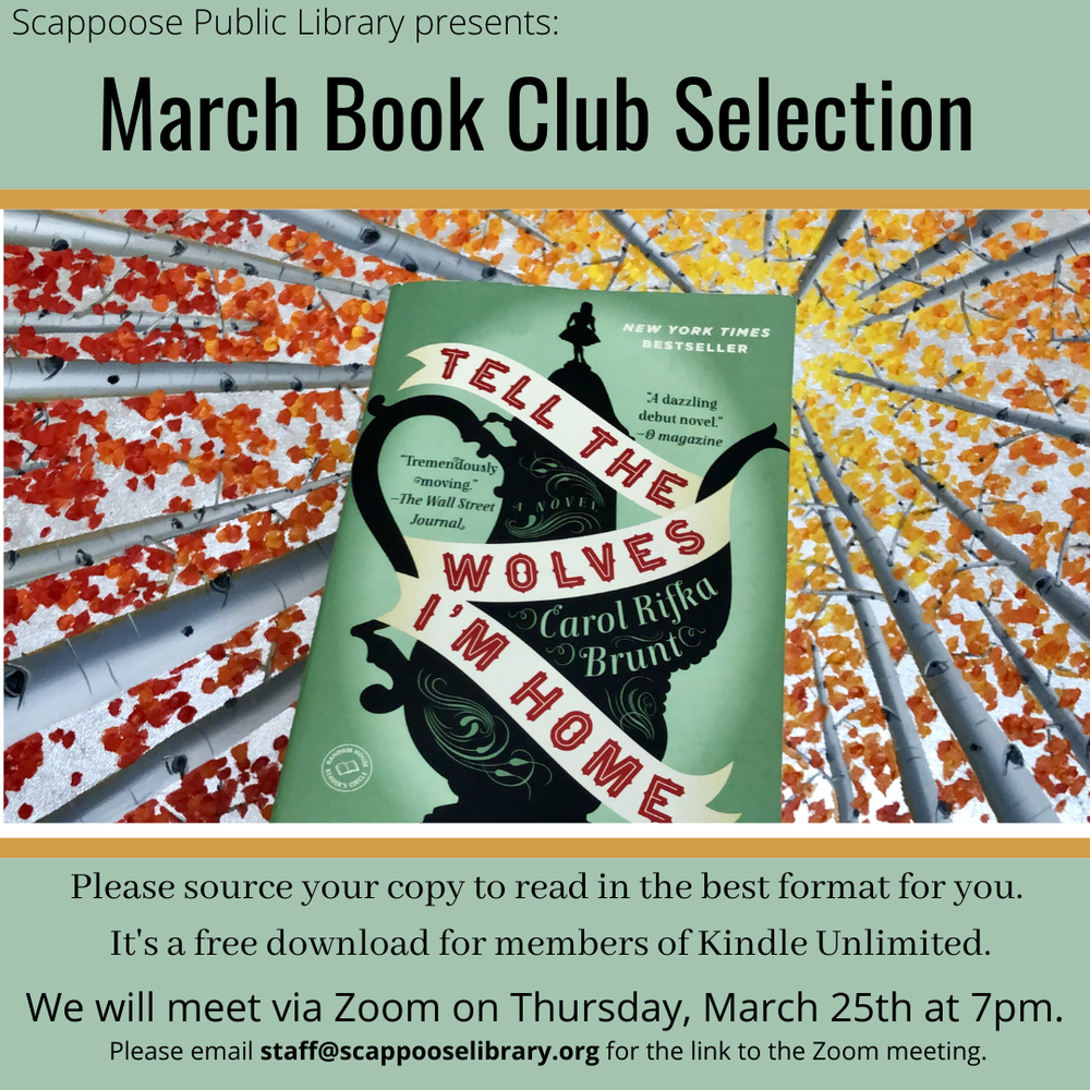Book Club 202103 flyer.png Scappoose Public Library presents: March Book Club Selection. "Tell the Wolves I'm Home" by Carol Rifka Brunt . Please source your copy to read in the best format for you. It's a free download for members of Kindle Unlimited. We will meet via Zoom on Thursday, March 25th at 7 pm. Please email staff@scappooselibrary.org for the link to the Zoom meeting.