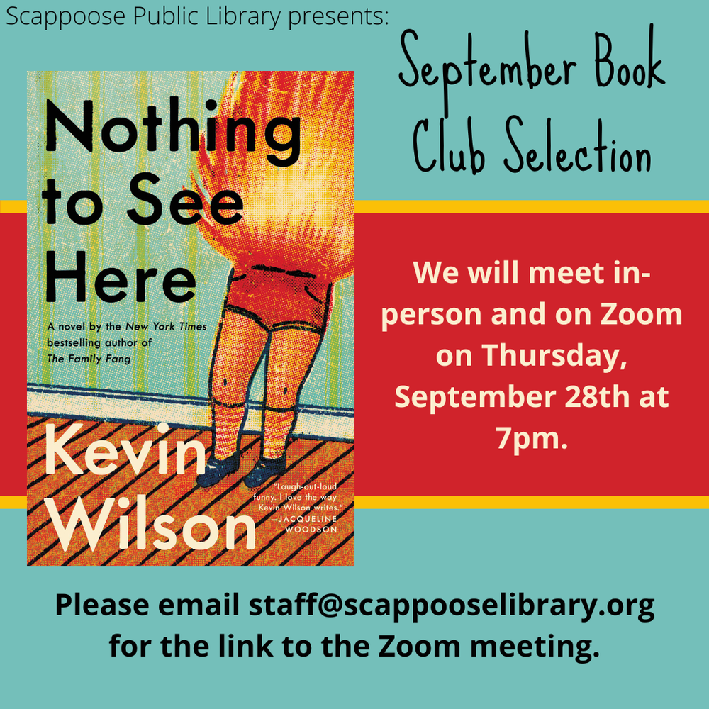 Book Club 202309.png Scappoose Public Library presents: September Book Club Selection: "Nothing to See Here" by Kevin Wilson. We will meet in-person and on Zoom on Thursday, September 28th at 7 PM. Please email staff@scappooselibrary.org for the link to the Zoom meeting.