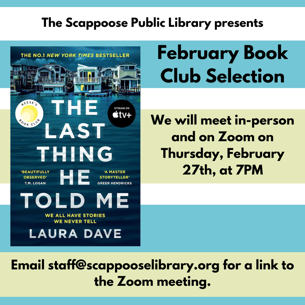 The Scappoose Public Library presents: February Book Club Selection: "The Last Thing He Told Me" by Laura Dave. We will meet in-person and on Zoom on Thursday, February 27th, at 7 PM. Email staff@scappooselibrary.org for a link to the Zoom meeting.