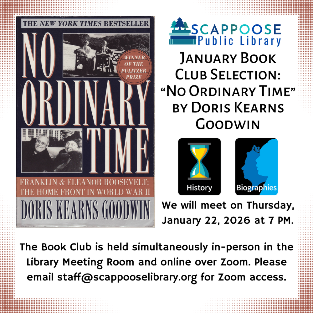 Book Club 202601.png Scappoose Public Library January Book Club Selection: "No Ordinary Time" by Doris Kearns Goodwin. Genres are History and Biography. We will meet on Thursday, January 22, 2026 at 7 PM. The Book Club is held simultaneously in-person in the Library Meeting Room and online over Zoom. Please email staff@scappooselibrary.org for Zoom access.