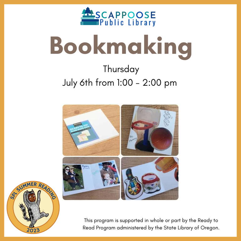Scappoose Public Library Bookmaking. Thursday, July 6th, from 1:00 to 2:00 PM. SPL Summer Reading 2023. This program is supported in whole or part by the Ready to Read Program administered by the State Library of Oregon.