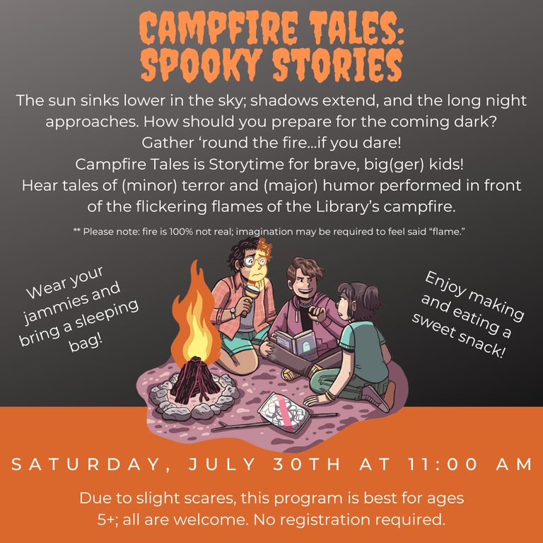 Campfire Tales: Spooky Stories. The sun sinks lower in the sky; shadows extend, and the long night approaches. How should you prepare for the coming dark? Gather 'round the fire... if you dare! Campfire Tales is Storytime for brave, big(ger) kids! Hear tales of (minor) terror and (major) humor performed in front of the flickering flames of the Library's campfire. Please note: fire is 100% not real; imagination may be required to feel said "flame". Wear your jammies and bring a sleeping bag! Enjoy making and eating a sweet snack! Saturday, July 30th at 11:00 AM. Due to slight scares, this program is best for ages 5+; all are welcome. No registration required.
