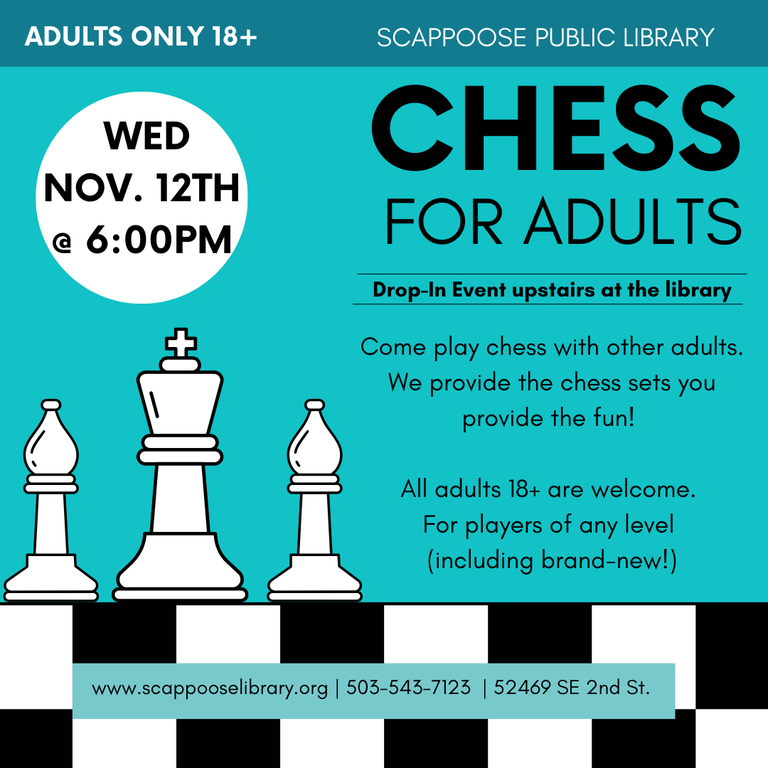 Scappoose Public Library Chess For Adults. Drop-In Event upstairs at the library. Adults only 18+. Wednesday, November 12th at 6:00 PM. Come play chess with other adults. We provide the chess sets you provide the fun! All adults 18+ are welcome. For players of any level (including brand-new!). www.scappooselibrary.org . 503-543-7123. 52469 SE 2nd St.