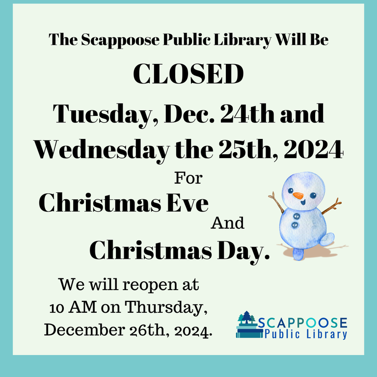 The Scappoose Public Library will be closed Tuesday, Dec. 24th and Wednesday the 25th, 2024 for Christmas Eve and Christmas Day. We will reopen at 10 AM on Thursday, December 26th, 2024.