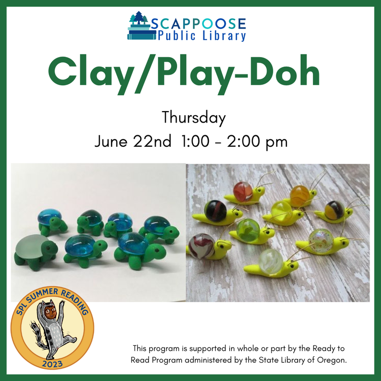 Scappoose Public Library Clay/Play-Doh. Thursday, June 22nd, 1:00–2:00 PM. The flyer has two photos, one of green modeling clay turtles with glass stones for shells, another of yellow clay snails with marbles for shells. SPL Summer Reading 2023. This program is supported in whole or part by the Ready to Read Program administered by the State Library of Oregon.