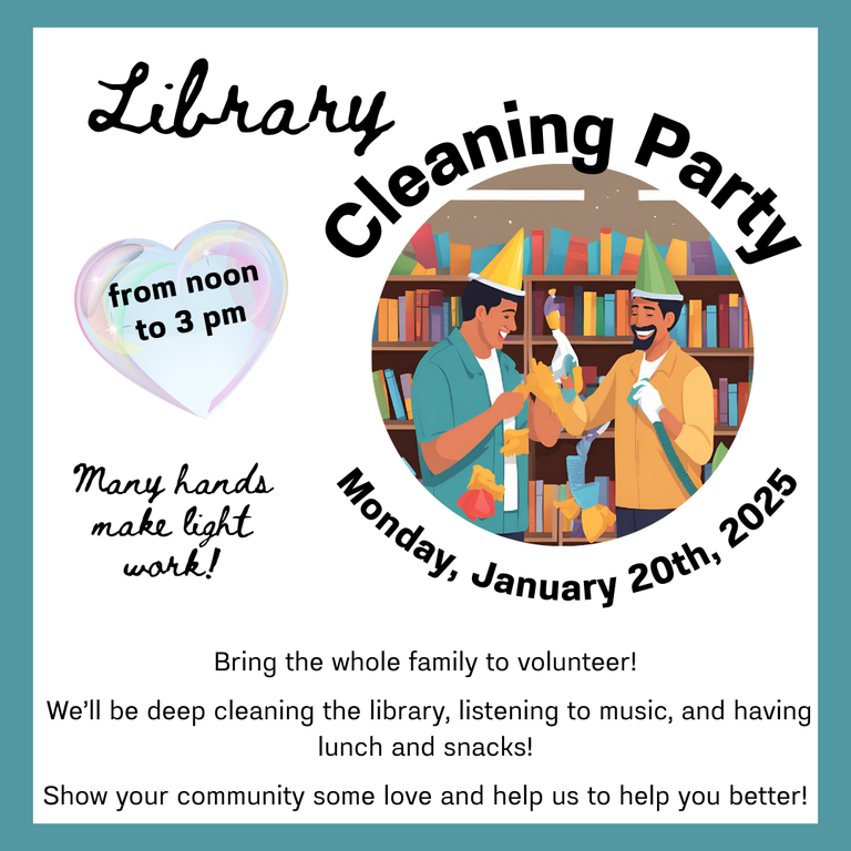 Library Cleaning Party, from noon to 3 PM Monday, January 20th, 2025. Many hands make light work! Bring the whole family to volunteer! We'll be deep cleaning the library, listening to music, and having lunch and snacks! Show your community some love and help us to help you better!