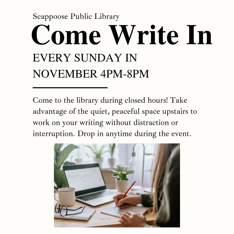 Scappoose Public Library Come Write In. Every Sunday in November, 4PM–8PM. Come to the library during closed hours! Take advantage of the quiet, peaceful space upstairs to work on your writing without distraction or interruption. Drop in anytime during the event. 