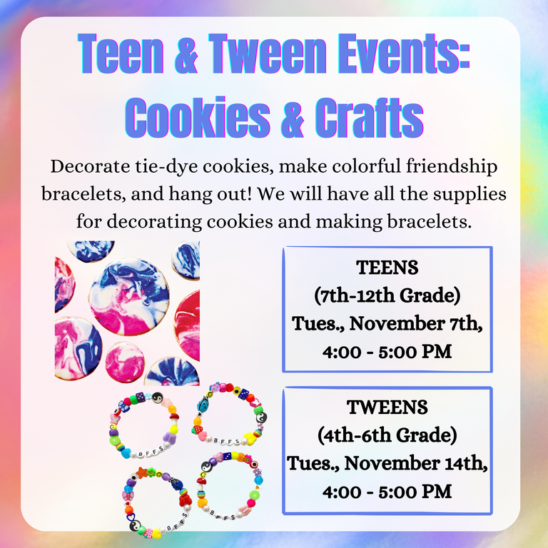 Teen & Tween Events: Cookies & Crafts. Decorate tie-dye cookies, make colorful friendship bracelets, and hang out! We will have all the supplies for decorating cookies and making bracelets. Teens (7th–12th Grade): Tuesday, November 7th, 4:00–5:00 PM. Tweens (4th–6th Grade): Tuesday, November 14th, 4:00–5:00 PM.