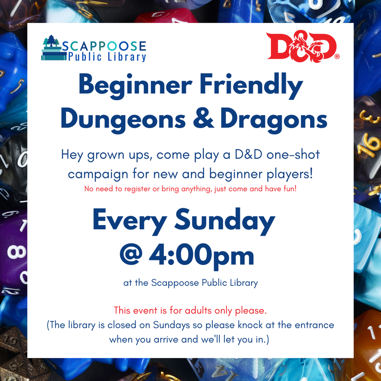 Scappoose Public Library D&D. Beginner Friendly Dungeons and Dragons. Hey grown ups, come play a D&D one-shot campaign for new and beginner players! No need to register or bring anything, just come and have fun! Every Sunday at 4:00 PM at the Scappoose Public Library. This event is for adults only please. (The library is closed on Sundays so please knock at the entrance when you arrive and we'll let you in.)
