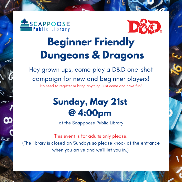 Scappoose Public Library D&D. Beginner Friendly Dungeons & Dragons. Hey grown ups, come play a D&D one-shot campaign for new and beginner players! No need to register or bring anything, just come and have fun! Sunday, May 21st at 4:00 PM at the Scappoose Public Library. This event is for adults only please. (The library is closed on Sundays so please knock at the entrance when you arrive and we'll let you in.)
