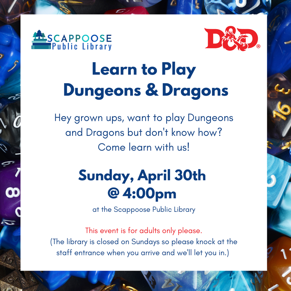 DandDApril30th.png Scappoose Public Library logo and the D&D logo. Learn to play Dungeons & Dragons. Hey grown ups, want to play Dungeons and Dragons but don't know how? Come learn with us! Sunday, April 30th @ 4:00 PM at the Scappoose Public Library. This event is for adults only please. (The library is closed on Sundays so please knock at the staff entrance when you arrive and we'll let you in.)