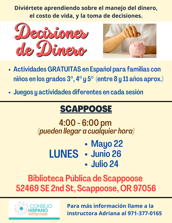 Diviértete aprendiendo sobre el manejo del dinero, el costo de vida, y la toma de decisiones. Decisiones de Dinero. Actividades gratuitas en Español para familias con niños en los grados 3°, 4° y 5° (entre 8 y 11 años aprox.). Juegos y actividades diferentes en cada sesión. Scappoose, 4:00–6:00 pm (pueden llegar a cualquier hora).  Lunes. Mayo 22. Junio 26. Julio 24. Biblioteca Pública de Scappoose, 52469 SE 2nd St, Scappoose, OR 97056. Para más información llame a la instuctora Adriana al 971-377-0165. Conesjo Hispano.