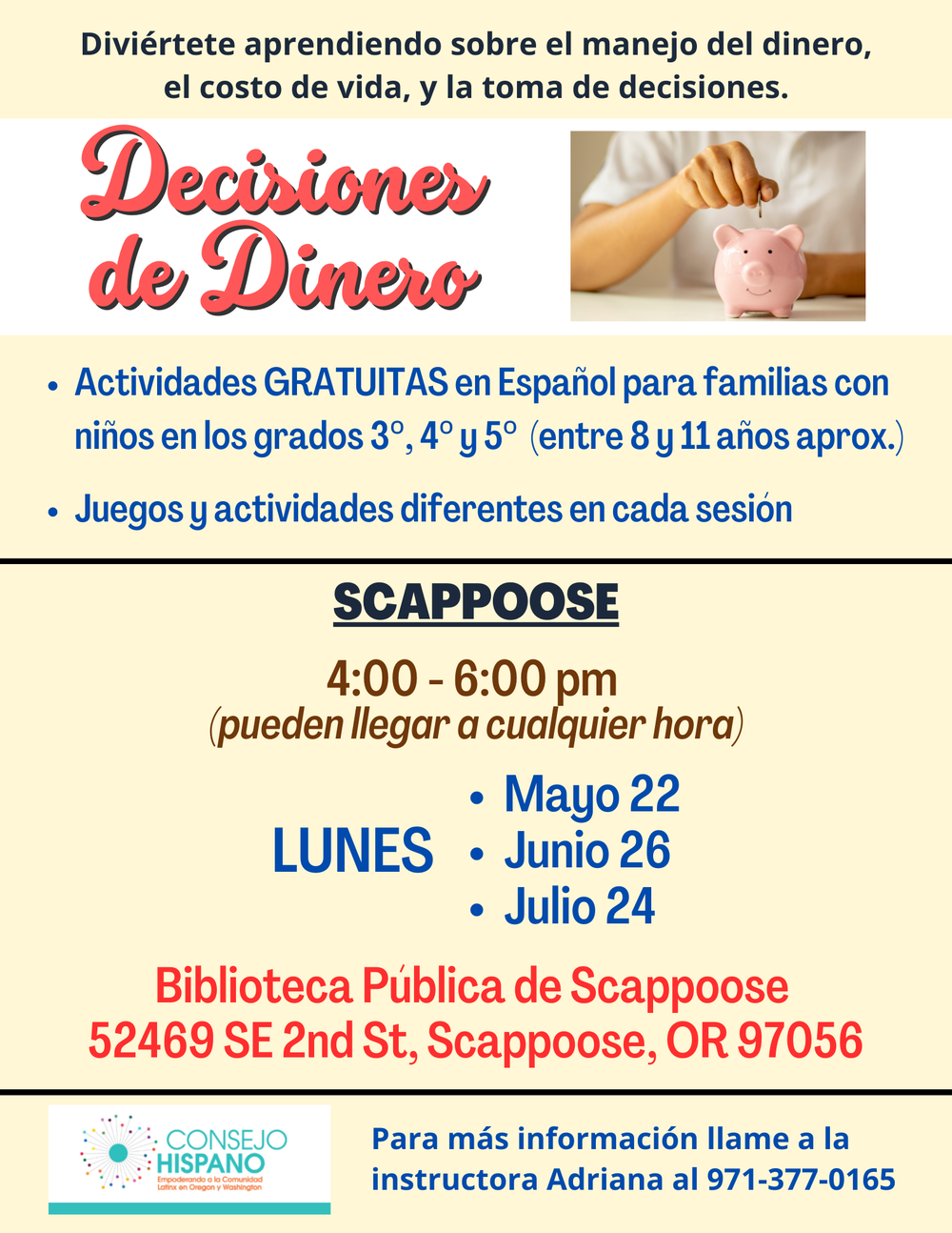 Decisiones de Dinero - Scappoose.png Diviértete aprendiendo sobre el manejo del dinero, el costo de vida, y la toma de decisiones. Decisiones de Dinero. Actividades gratuitas en Español para familias con niños en los grados 3°, 4° y 5° (entre 8 y 11 años aprox.). Juegos y actividades diferentes en cada sesión. Scappoose, 4:00–6:00 pm (pueden llegar a cualquier hora). Lunes. Mayo 22. Junio 26. Julio 24. Biblioteca Pública de Scappoose, 52469 SE 2nd St, Scappoose, OR 97056. Para más información llame a la instuctora Adriana al 971-377-0165. Conesjo Hispano.