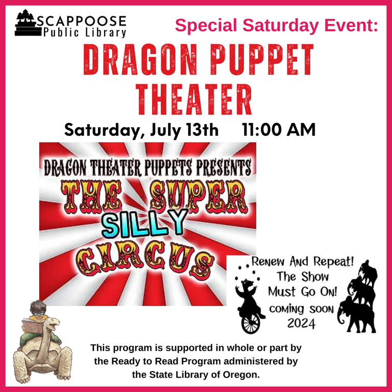 Scappoose Public Library Special Saturday Event: Dragon Puppet Theater. Saturday, July 13th, 11:00 AM. Dragon Theater Puppets Presents: The Super Silly Circus. Renew and repeat! The show must go on! Coming soon 2024. This program is supported in whole or part by the Ready to Read Program administered by the State Library of Oregon.