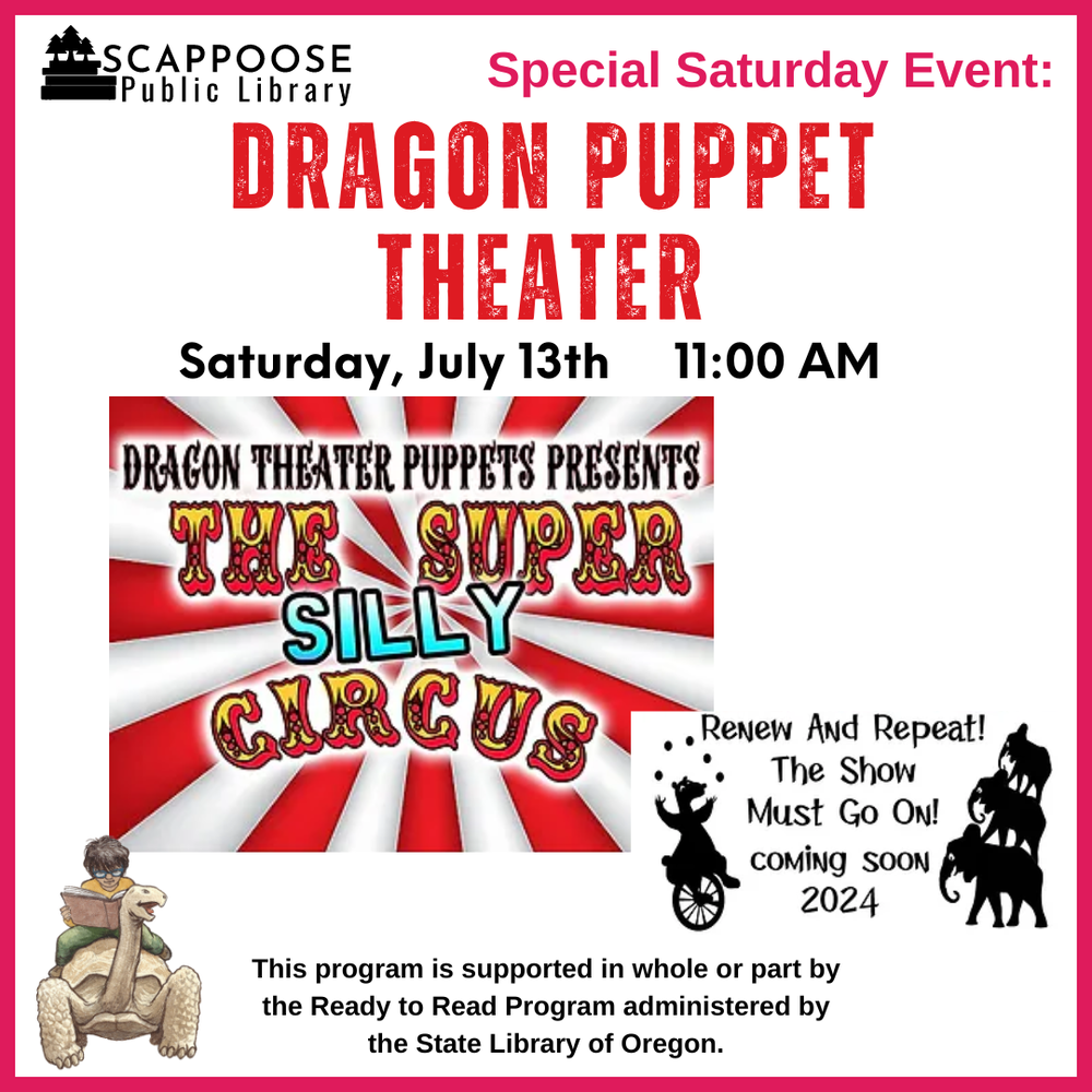 Scappoose Public Library Special Saturday Event: Dragon Puppet Theater. Saturday, July 13th, 11:00 AM. Dragon Theater Puppets Presents: The Super Silly Circus. Renew and repeat! The show must go on! Coming soon 2024. This program is supported in whole or part by the Ready to Read Program administered by the State Library of Oregon.