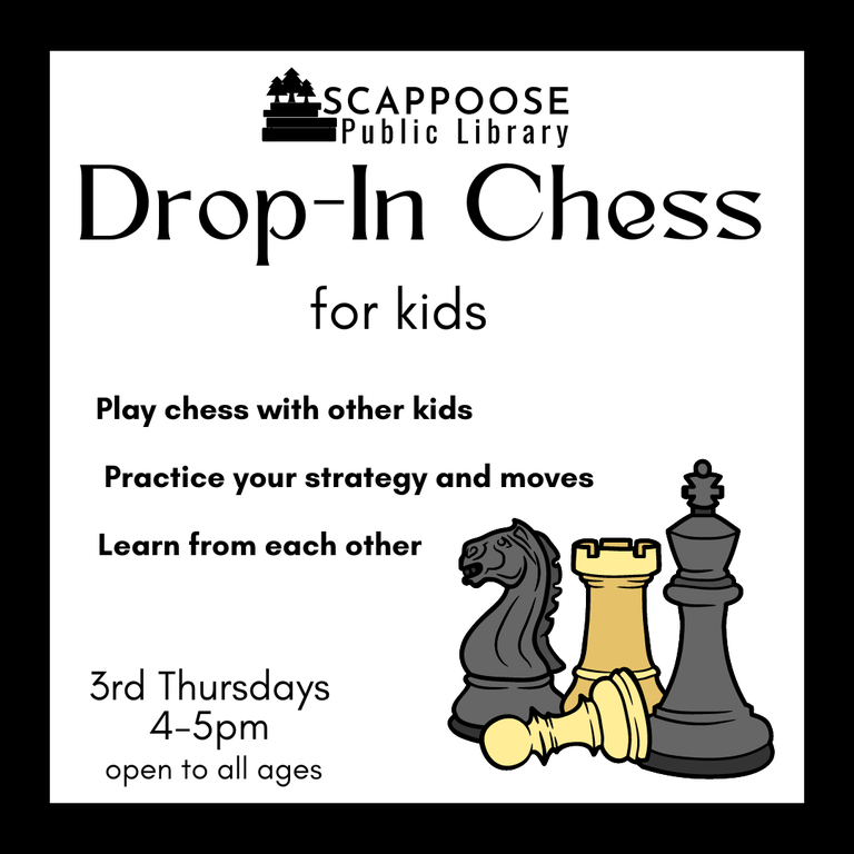 Scappoose Public Library Drop-In Chess for kids. Play chess with other kids. Practice your strategy and moves. Learn from each other. 3rd Thursdays, 4–5 PM. Open to all ages.