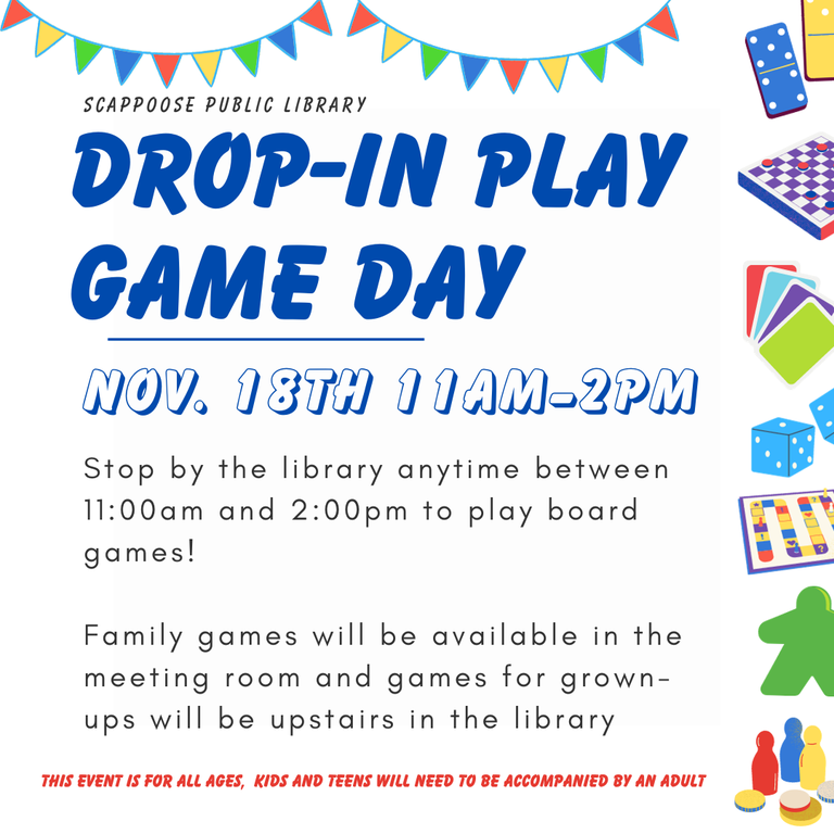 Scappoose Public Library Drop-In Play Game Day. Nov. 18th 11AM–2PM. Stop by the library anytime between 11:00 AM and 2:00 PM to play board games! Family games will will be available in the meeting room and games for grown-ups will be upstairs in the library. this even is for all ages, kids and teens will need to be accompanied by an adult.
