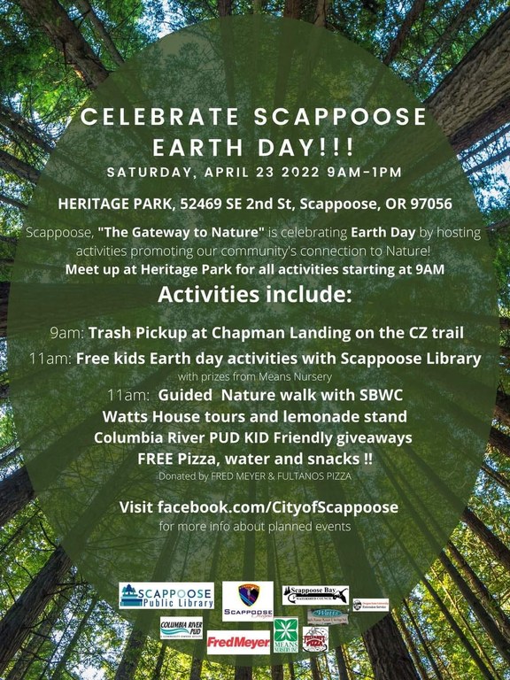 Celebrate Scappoose Earth Day!!! Saturday, April 23, 2022, 9AM–1PM. Heritage Park, 52469 SE 2nd St, Scappoose, OR 97056. Scappoose, "The Gateway to Nature" is celebrating Earth Day by hosting activities promoting our community's connection to Nature! Meet up at Heritage Park for all activities starting at 9 AM.  Activities include: 9 AM: Trash Pickup at Chapman Landing on the CZ trail. 11 AM: Free Earth day activities with Scappoose Library, with prizes from Means Nursery. 11 AM: Guided Nature walk with SBWC Watts House tours and lemonade stand Columbia River PUD kid friendly giveaways Free pizza, water, and snacks!! Donated by Fred Meyer & Fultanos Pizza.  Visit facebook.com/CityofScappoose for more info about planned events.