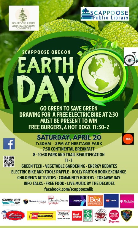 Scappoose Oregon Earth Day. Go green to save green. Drawing for a free electric bike at 2:30, must be present to win. Free burgers and hot dogs 11:30–2:00. Saturday, April 20, 7:30 AM–3 PM at Heritage Park. 7:30 Continental Breakfast. 8:00–10:30 Park and Trail Beautification. 11:00–3:00: green tech, begetable gardening, energy rebates, electric bike and tools raffle, Dolly Parton book exchange, children's activities, community books, toxaway day, info talks, free food, live music by The Decades. facebook.com/scappooselib