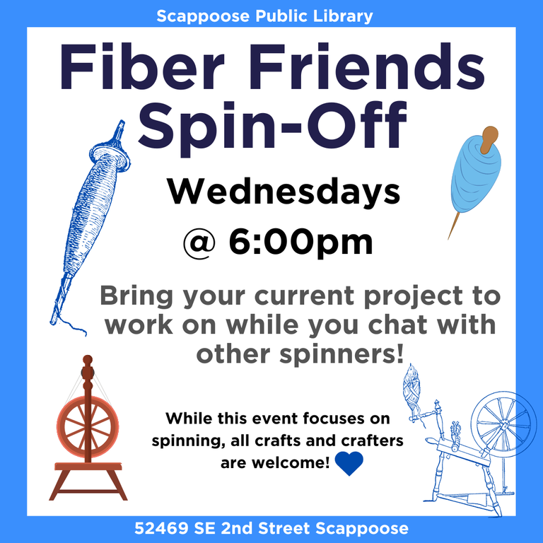 Scappoose Public Library Fiber Friends Spin-Off. Wednesdays @ 6:00 PM. Bring your current project to work on while you chat with other spinners! While this event focuses on spinning, all crafts and crafters are welcome! 52469 SE 2nd Street Scappoose.