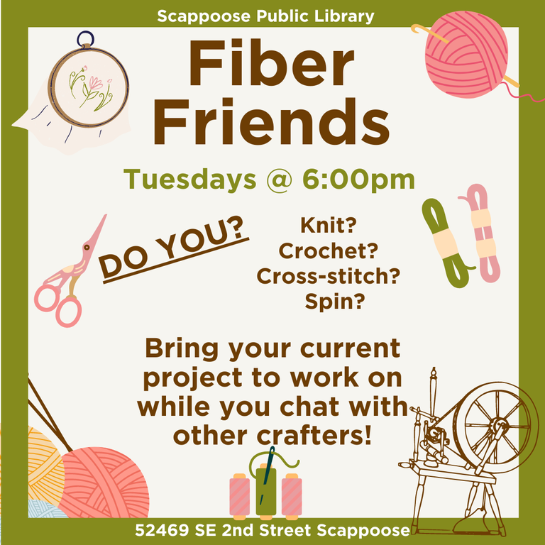 Scappoose Public Library Fiber Friends. Tuesdays at 6:00 PM. Do you knit? Crochet? Cross-stitch? Spin? Bring your current project to work on while you chat with other crafters! Scappoose Public Library, 52469 SE 2nd Street Scappoose