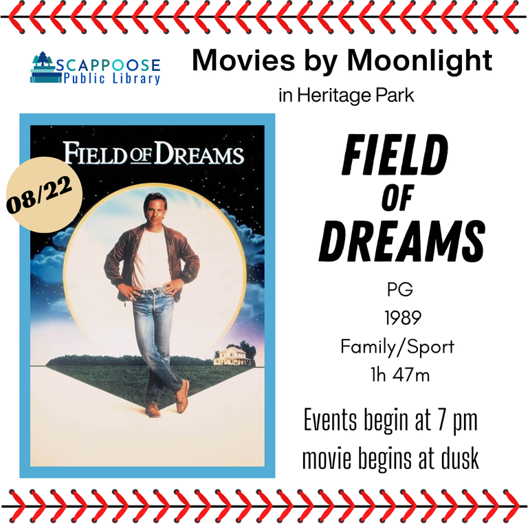 Scappoose Public Library Movies by Moonlight in Heritage Park: Field of Dreams. PG, 1989, Family/Sport, 1 hour 47 minutes. 8/22/2025. Events begin at 7 PM, movie begins at dusk.