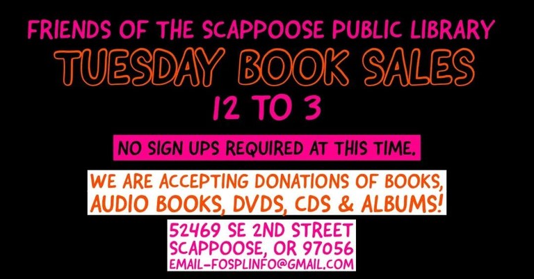Friends of the Scappoose Public Library Tuesday Book Sales 12 to 3. No sign ups required at this time. We are accepting donations of books, audio books, DVDs, CDs, & albums! 52469 SE 2nd Street, Scappoose, OR 97056. Email fosplinfo@gmail.com.